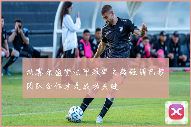 纳赛尔盛赞法甲冠军之路强调巴黎团队合作才是成功关键