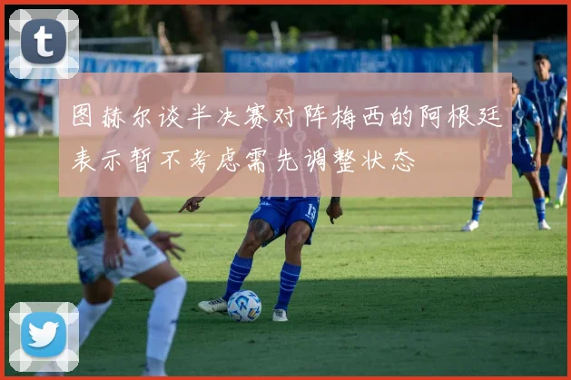 图赫尔谈半决赛对阵梅西的阿根廷表示暂不考虑需先调整状态