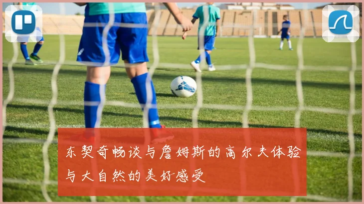 东契奇畅谈与詹姆斯的高尔夫体验与大自然的美好感受