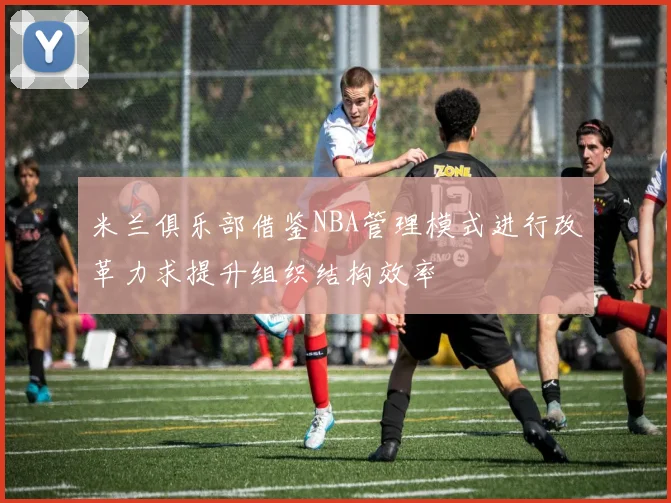 米兰俱乐部借鉴NBA管理模式进行改革力求提升组织结构效率