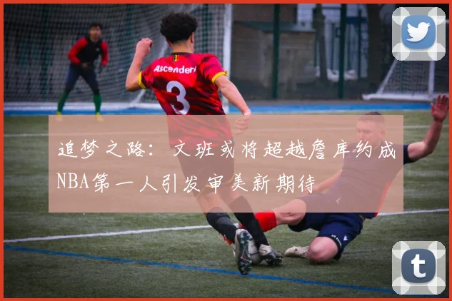 追梦之路：文班或将超越詹库约成NBA第一人引发审美新期待