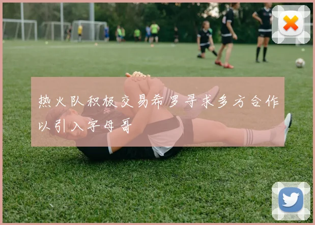 热火队积极交易希罗寻求多方合作以引入字母哥