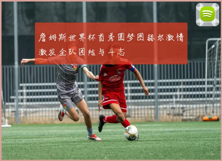 詹姆斯世界杯首秀圆梦图赫尔激情激发全队团结与斗志