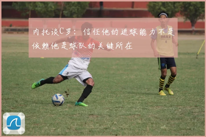 内托谈C罗：信任他的进球能力不是依赖他是球队的关键所在