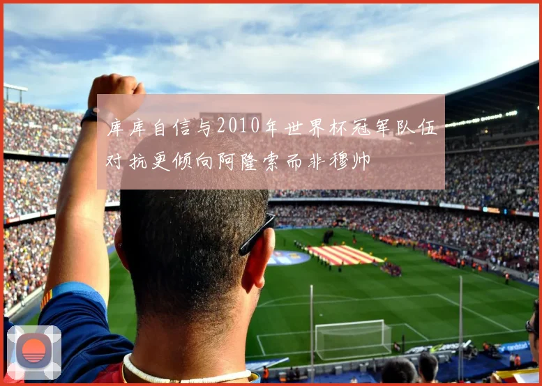 库库自信与2010年世界杯冠军队伍对抗更倾向阿隆索而非穆帅