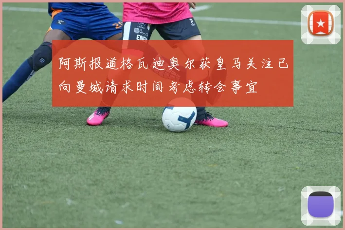 阿斯报道格瓦迪奥尔获皇马关注已向曼城请求时间考虑转会事宜