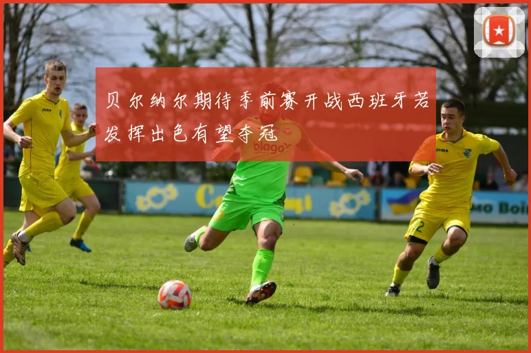 贝尔纳尔期待季前赛开战西班牙若发挥出色有望夺冠