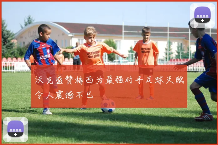 沃克盛赞梅西为最强对手足球天赋令人震撼不已