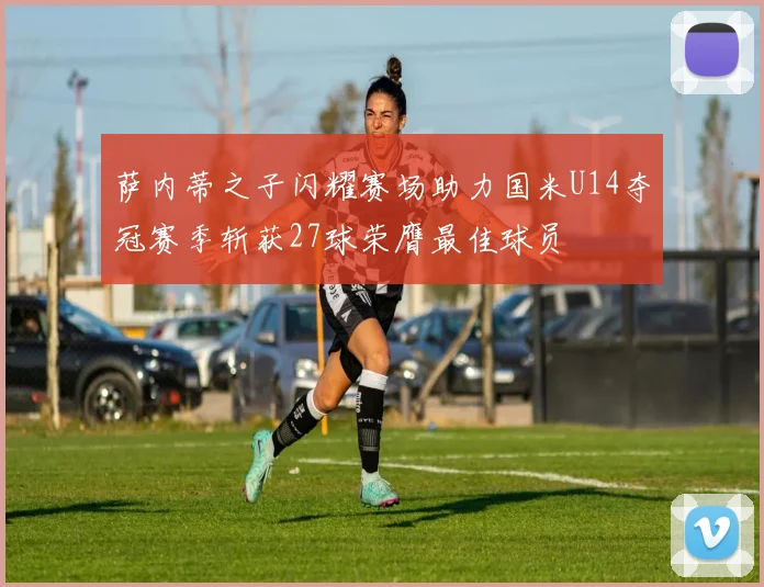 萨内蒂之子闪耀赛场助力国米U14夺冠赛季斩获27球荣膺最佳球员