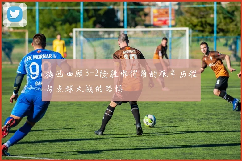 梅西回顾3-2险胜佛得角的艰辛历程与点球大战的恐惧